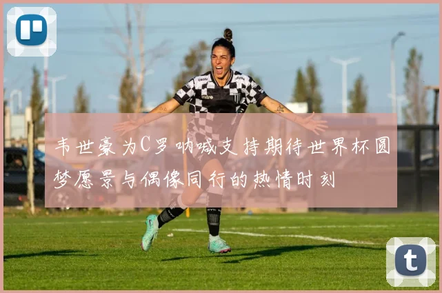 韦世豪为C罗呐喊支持期待世界杯圆梦愿景与偶像同行的热情时刻