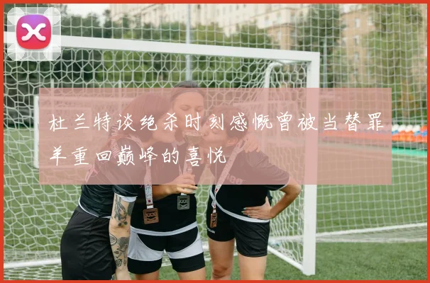 杜兰特谈绝杀时刻感慨曾被当替罪羊重回巅峰的喜悦