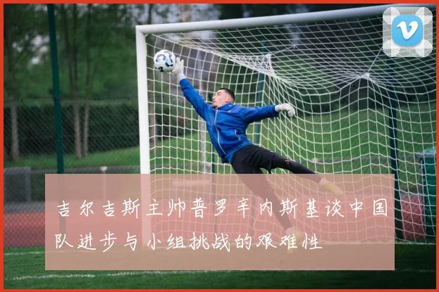 吉尔吉斯主帅普罗辛内斯基谈中国队进步与小组挑战的艰难性