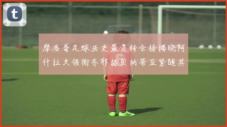 摩洛哥足球历史最贵转会榜揭晓阿什拉夫领衔齐耶赫贝纳蒂亚紧随其后