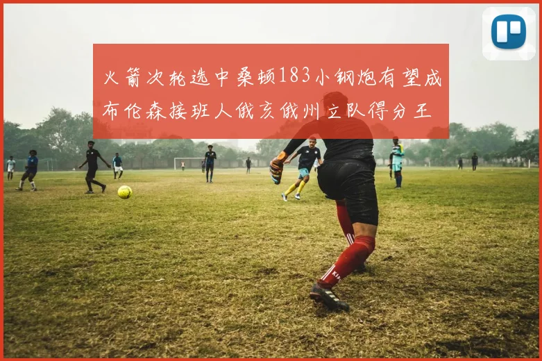 火箭次轮选中桑顿183小钢炮有望成布伦森接班人俄亥俄州立队得分王荣耀加身