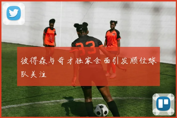 彼得森与奇才独家会面引发顺位球队关注