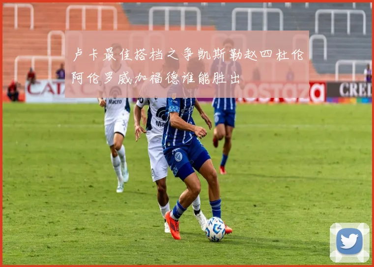 卢卡最佳搭档之争凯斯勒赵四杜伦阿伦罗威加福德谁能胜出