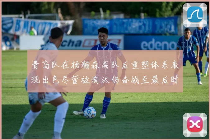 青岛队在杨瀚森离队后重塑体系表现出色尽管被淘汰仍奋战至最后时刻